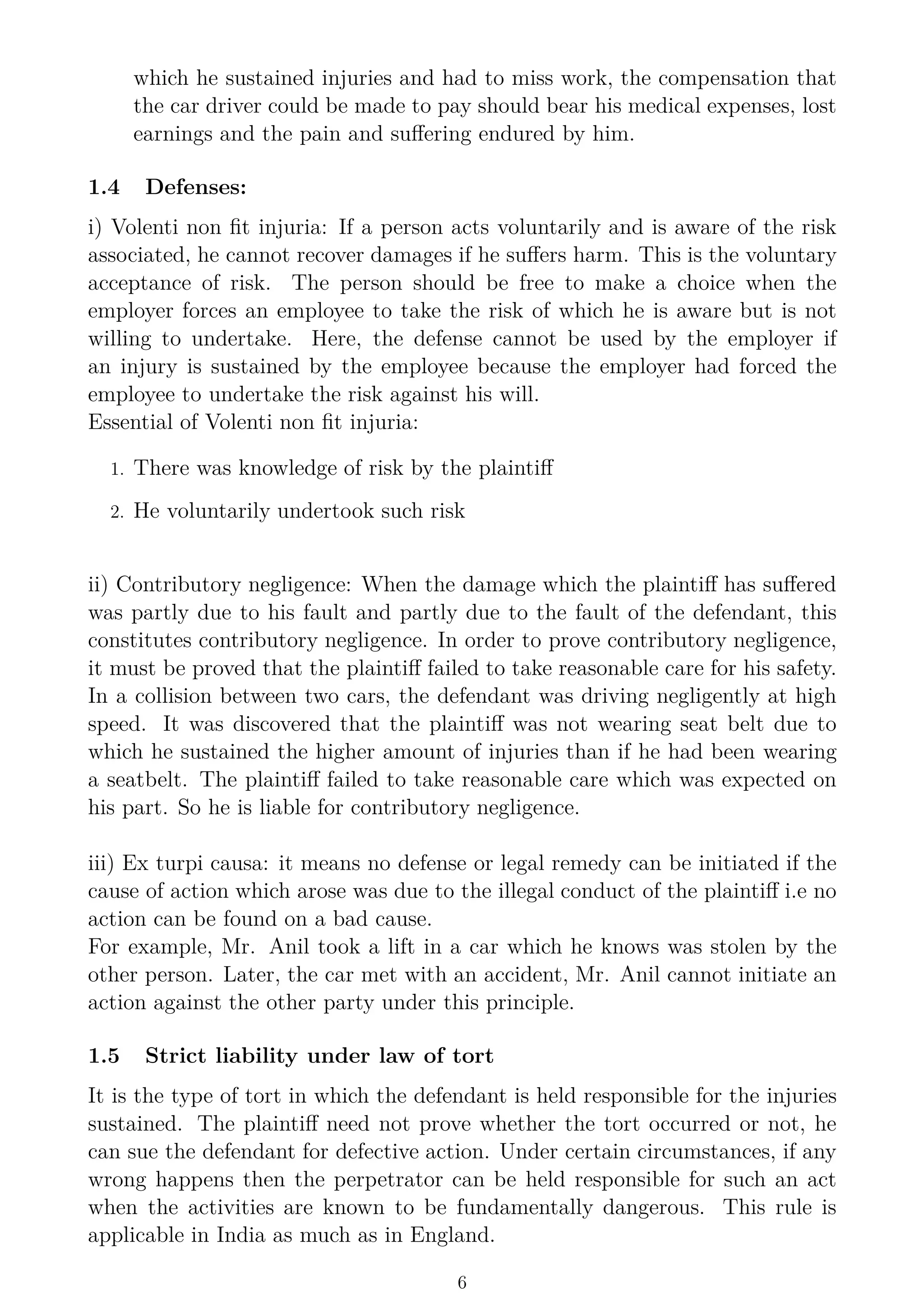 which he sustained injuries and had to miss work, the compensation that
the car driver could be made to pay should bear his medical expenses, lost
earnings and the pain and suffering endured by him.
1.4 Defenses:
i) Volenti non fit injuria: If a person acts voluntarily and is aware of the risk
associated, he cannot recover damages if he suffers harm. This is the voluntary
acceptance of risk. The person should be free to make a choice when the
employer forces an employee to take the risk of which he is aware but is not
willing to undertake. Here, the defense cannot be used by the employer if
an injury is sustained by the employee because the employer had forced the
employee to undertake the risk against his will.
Essential of Volenti non fit injuria:
1. There was knowledge of risk by the plaintiff
2. He voluntarily undertook such risk
ii) Contributory negligence: When the damage which the plaintiff has suffered
was partly due to his fault and partly due to the fault of the defendant, this
constitutes contributory negligence. In order to prove contributory negligence,
it must be proved that the plaintiff failed to take reasonable care for his safety.
In a collision between two cars, the defendant was driving negligently at high
speed. It was discovered that the plaintiff was not wearing seat belt due to
which he sustained the higher amount of injuries than if he had been wearing
a seatbelt. The plaintiff failed to take reasonable care which was expected on
his part. So he is liable for contributory negligence.
iii) Ex turpi causa: it means no defense or legal remedy can be initiated if the
cause of action which arose was due to the illegal conduct of the plaintiff i.e no
action can be found on a bad cause.
For example, Mr. Anil took a lift in a car which he knows was stolen by the
other person. Later, the car met with an accident, Mr. Anil cannot initiate an
action against the other party under this principle.
1.5 Strict liability under law of tort
It is the type of tort in which the defendant is held responsible for the injuries
sustained. The plaintiff need not prove whether the tort occurred or not, he
can sue the defendant for defective action. Under certain circumstances, if any
wrong happens then the perpetrator can be held responsible for such an act
when the activities are known to be fundamentally dangerous. This rule is
applicable in India as much as in England.
6
 