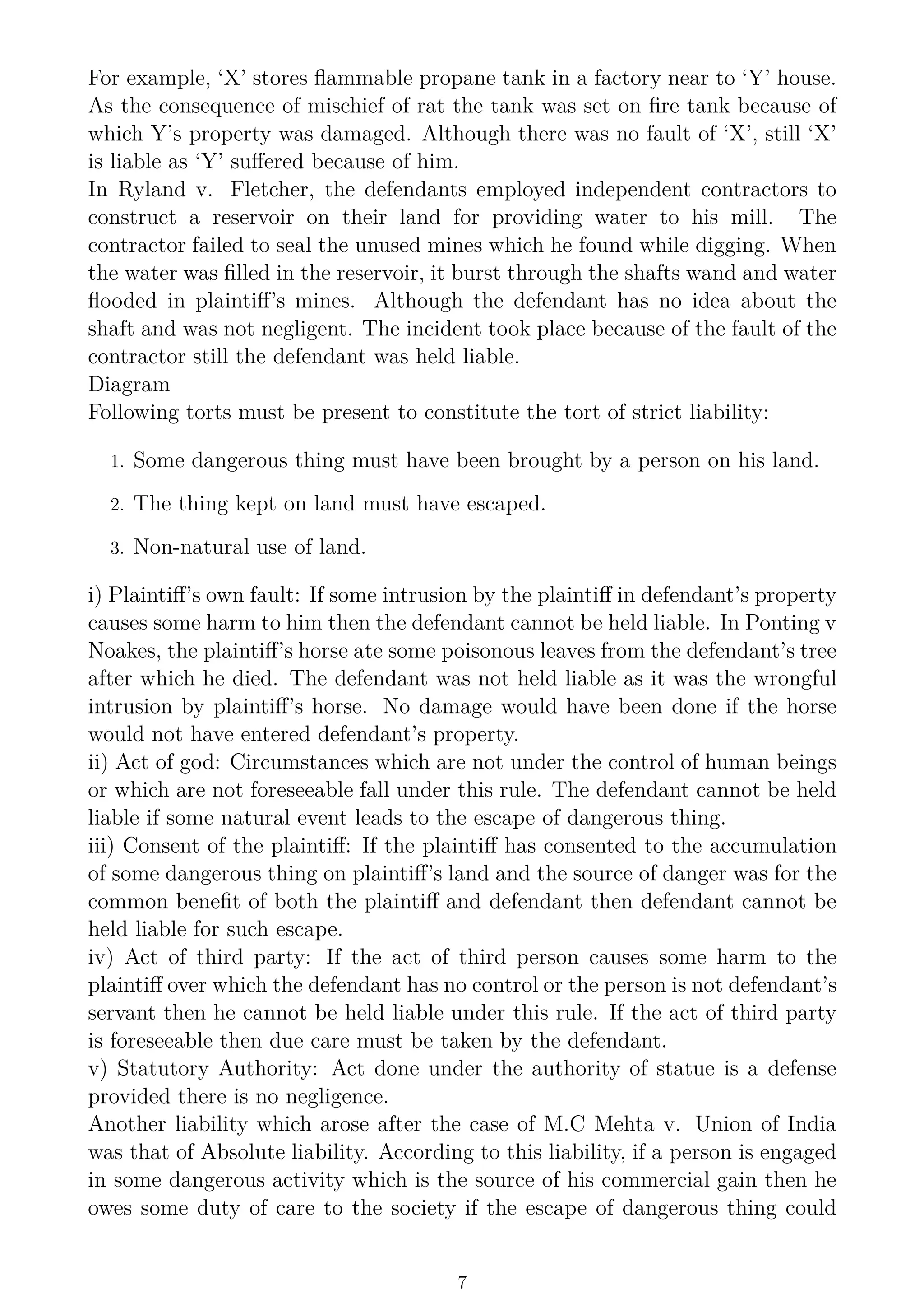For example, ‘X’ stores flammable propane tank in a factory near to ‘Y’ house.
As the consequence of mischief of rat the tank was set on fire tank because of
which Y’s property was damaged. Although there was no fault of ‘X’, still ‘X’
is liable as ‘Y’ suffered because of him.
In Ryland v. Fletcher, the defendants employed independent contractors to
construct a reservoir on their land for providing water to his mill. The
contractor failed to seal the unused mines which he found while digging. When
the water was filled in the reservoir, it burst through the shafts wand and water
flooded in plaintiff’s mines. Although the defendant has no idea about the
shaft and was not negligent. The incident took place because of the fault of the
contractor still the defendant was held liable.
Diagram
Following torts must be present to constitute the tort of strict liability:
1. Some dangerous thing must have been brought by a person on his land.
2. The thing kept on land must have escaped.
3. Non-natural use of land.
i) Plaintiff’s own fault: If some intrusion by the plaintiff in defendant’s property
causes some harm to him then the defendant cannot be held liable. In Ponting v
Noakes, the plaintiff’s horse ate some poisonous leaves from the defendant’s tree
after which he died. The defendant was not held liable as it was the wrongful
intrusion by plaintiff’s horse. No damage would have been done if the horse
would not have entered defendant’s property.
ii) Act of god: Circumstances which are not under the control of human beings
or which are not foreseeable fall under this rule. The defendant cannot be held
liable if some natural event leads to the escape of dangerous thing.
iii) Consent of the plaintiff: If the plaintiff has consented to the accumulation
of some dangerous thing on plaintiff’s land and the source of danger was for the
common benefit of both the plaintiff and defendant then defendant cannot be
held liable for such escape.
iv) Act of third party: If the act of third person causes some harm to the
plaintiff over which the defendant has no control or the person is not defendant’s
servant then he cannot be held liable under this rule. If the act of third party
is foreseeable then due care must be taken by the defendant.
v) Statutory Authority: Act done under the authority of statue is a defense
provided there is no negligence.
Another liability which arose after the case of M.C Mehta v. Union of India
was that of Absolute liability. According to this liability, if a person is engaged
in some dangerous activity which is the source of his commercial gain then he
owes some duty of care to the society if the escape of dangerous thing could
7
 