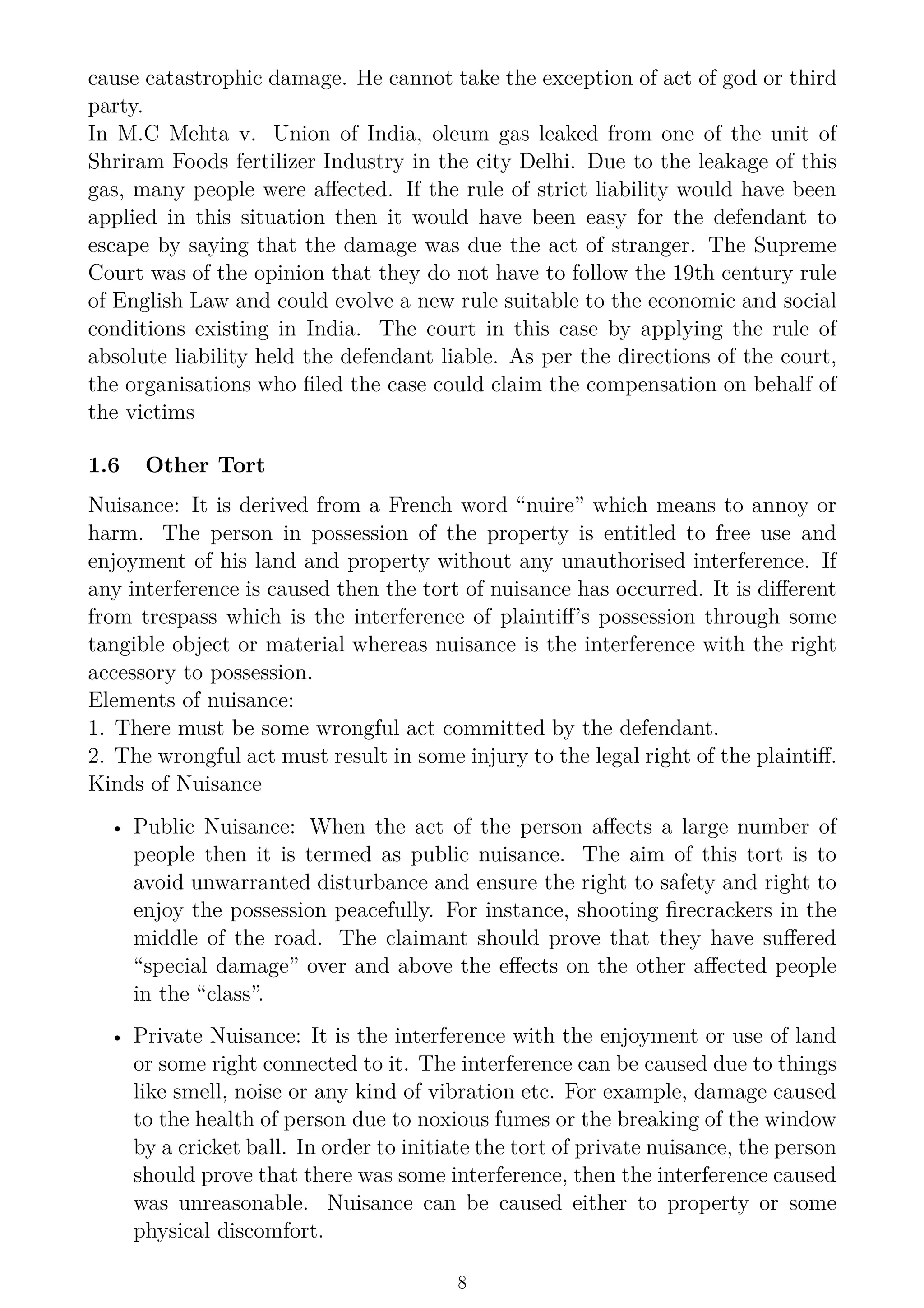 cause catastrophic damage. He cannot take the exception of act of god or third
party.
In M.C Mehta v. Union of India, oleum gas leaked from one of the unit of
Shriram Foods fertilizer Industry in the city Delhi. Due to the leakage of this
gas, many people were affected. If the rule of strict liability would have been
applied in this situation then it would have been easy for the defendant to
escape by saying that the damage was due the act of stranger. The Supreme
Court was of the opinion that they do not have to follow the 19th century rule
of English Law and could evolve a new rule suitable to the economic and social
conditions existing in India. The court in this case by applying the rule of
absolute liability held the defendant liable. As per the directions of the court,
the organisations who filed the case could claim the compensation on behalf of
the victims
1.6 Other Tort
Nuisance: It is derived from a French word “nuire” which means to annoy or
harm. The person in possession of the property is entitled to free use and
enjoyment of his land and property without any unauthorised interference. If
any interference is caused then the tort of nuisance has occurred. It is different
from trespass which is the interference of plaintiff’s possession through some
tangible object or material whereas nuisance is the interference with the right
accessory to possession.
Elements of nuisance:
1. There must be some wrongful act committed by the defendant.
2. The wrongful act must result in some injury to the legal right of the plaintiff.
Kinds of Nuisance
• Public Nuisance: When the act of the person affects a large number of
people then it is termed as public nuisance. The aim of this tort is to
avoid unwarranted disturbance and ensure the right to safety and right to
enjoy the possession peacefully. For instance, shooting firecrackers in the
middle of the road. The claimant should prove that they have suffered
“special damage” over and above the effects on the other affected people
in the “class”.
• Private Nuisance: It is the interference with the enjoyment or use of land
or some right connected to it. The interference can be caused due to things
like smell, noise or any kind of vibration etc. For example, damage caused
to the health of person due to noxious fumes or the breaking of the window
by a cricket ball. In order to initiate the tort of private nuisance, the person
should prove that there was some interference, then the interference caused
was unreasonable. Nuisance can be caused either to property or some
physical discomfort.
8
 