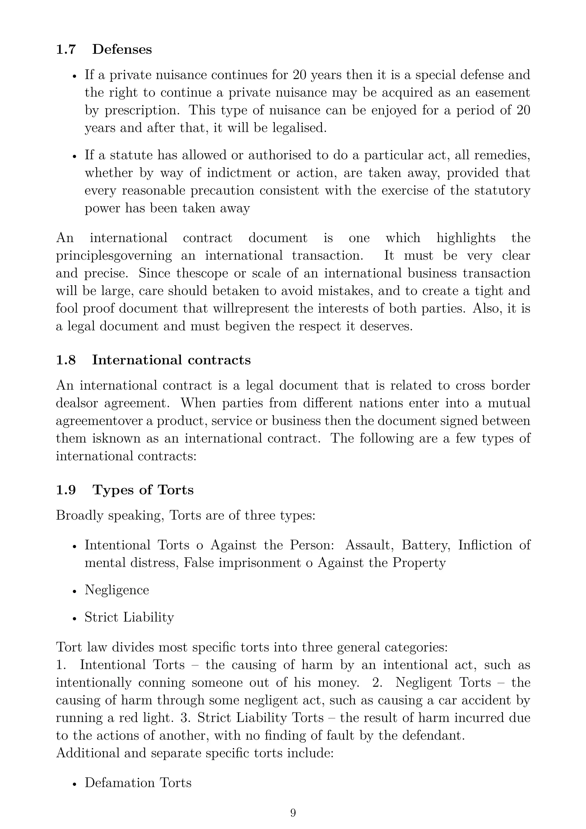 1.7 Defenses
• If a private nuisance continues for 20 years then it is a special defense and
the right to continue a private nuisance may be acquired as an easement
by prescription. This type of nuisance can be enjoyed for a period of 20
years and after that, it will be legalised.
• If a statute has allowed or authorised to do a particular act, all remedies,
whether by way of indictment or action, are taken away, provided that
every reasonable precaution consistent with the exercise of the statutory
power has been taken away
An international contract document is one which highlights the
principlesgoverning an international transaction. It must be very clear
and precise. Since thescope or scale of an international business transaction
will be large, care should betaken to avoid mistakes, and to create a tight and
fool proof document that willrepresent the interests of both parties. Also, it is
a legal document and must begiven the respect it deserves.
1.8 International contracts
An international contract is a legal document that is related to cross border
dealsor agreement. When parties from different nations enter into a mutual
agreementover a product, service or business then the document signed between
them isknown as an international contract. The following are a few types of
international contracts:
1.9 Types of Torts
Broadly speaking, Torts are of three types:
• Intentional Torts o Against the Person: Assault, Battery, Infliction of
mental distress, False imprisonment o Against the Property
• Negligence
• Strict Liability
Tort law divides most specific torts into three general categories:
1. Intentional Torts – the causing of harm by an intentional act, such as
intentionally conning someone out of his money. 2. Negligent Torts – the
causing of harm through some negligent act, such as causing a car accident by
running a red light. 3. Strict Liability Torts – the result of harm incurred due
to the actions of another, with no finding of fault by the defendant.
Additional and separate specific torts include:
• Defamation Torts
9
 