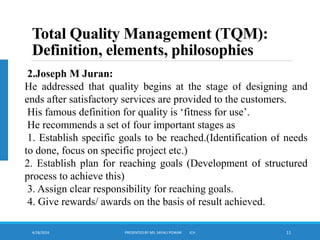 4/28/2024 PRESENTED BY MS. SAYALI POWAR ICH 11
Total Quality Management (TQM):
Definition, elements, philosophies
2.Joseph M Juran:
He addressed that quality begins at the stage of designing and
ends after satisfactory services are provided to the customers.
His famous definition for quality is ‘fitness for use’.
He recommends a set of four important stages as
1. Establish specific goals to be reached.(Identification of needs
to done, focus on specific project etc.)
2. Establish plan for reaching goals (Development of structured
process to achieve this)
3. Assign clear responsibility for reaching goals.
4. Give rewards/ awards on the basis of result achieved.
 