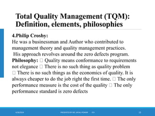 4/28/2024 PRESENTED BY MS. SAYALI POWAR ICH 13
Total Quality Management (TQM):
Definition, elements, philosophies
.
4.Philip Crosby:
He was a businessman and Author who contributed to
management theory and quality management practices.
His approach revolves around the zero defects program.
Philosophy: Quality means conformance to requirements
not elegance There is no such thing as quality problem
There is no such things as the economics of quality. It is
always cheaper to do the job right the first time. The only
performance measure is the cost of the quality The only
performance standard is zero defects
 