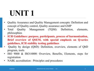4/28/2024 PRESENTED BY MS. SAYALI POWAR ICH 2
UNIT 1
• Quality Assurance and Quality Management concepts: Definition and
concept of Quality control, Quality assurance and GMP
• Total Quality Management (TQM): Definition, elements,
philosophies
• ICH Guidelines: purpose, participants, process of harmonization,
Brief overview of QSEM, with special emphasis on Q-series
guidelines, ICH stability testing guidelines
• Quality by design (QbD): Definition, overview, elements of QbD
program, tools
• ISO 9000 & ISO14000: Overview, Benefits, Elements, steps for
registration
• NABL accreditation : Principles and procedures
 
