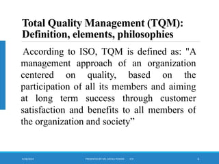 4/28/2024 PRESENTED BY MS. SAYALI POWAR ICH 6
Total Quality Management (TQM):
Definition, elements, philosophies
According to ISO, TQM is defined as: "A
management approach of an organization
centered on quality, based on the
participation of all its members and aiming
at long term success through customer
satisfaction and benefits to all members of
the organization and society”
 