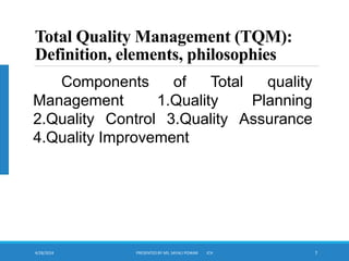 4/28/2024 PRESENTED BY MS. SAYALI POWAR ICH 7
Total Quality Management (TQM):
Definition, elements, philosophies
Components of Total quality
Management 1.Quality Planning
2.Quality Control 3.Quality Assurance
4.Quality Improvement
 