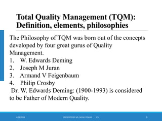 4/28/2024 PRESENTED BY MS. SAYALI POWAR ICH 9
Total Quality Management (TQM):
Definition, elements, philosophies
The Philosophy of TQM was born out of the concepts
developed by four great gurus of Quality
Management.
1. W. Edwards Deming
2. Joseph M Juran
3. Armand V Feigenbaum
4. Philip Crosby
Dr. W. Edwards Deming: (1900-1993) is considered
to be Father of Modern Quality.
 