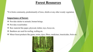 Forest Resources
*It is biotic community, predominantly of trees, shrubs or any other woody vegetation.
Importance of forest:
 Provides shelter to animals, human beings.
 Provides wood/timber.
 Raw material like paper, plywood, timber, toys, boxes etc.
 Bamboos are used for roofing, walling etc.
 Minor forest products like gums, resins, dyes, fibres, medicines, insecticides, fruits etc.
 