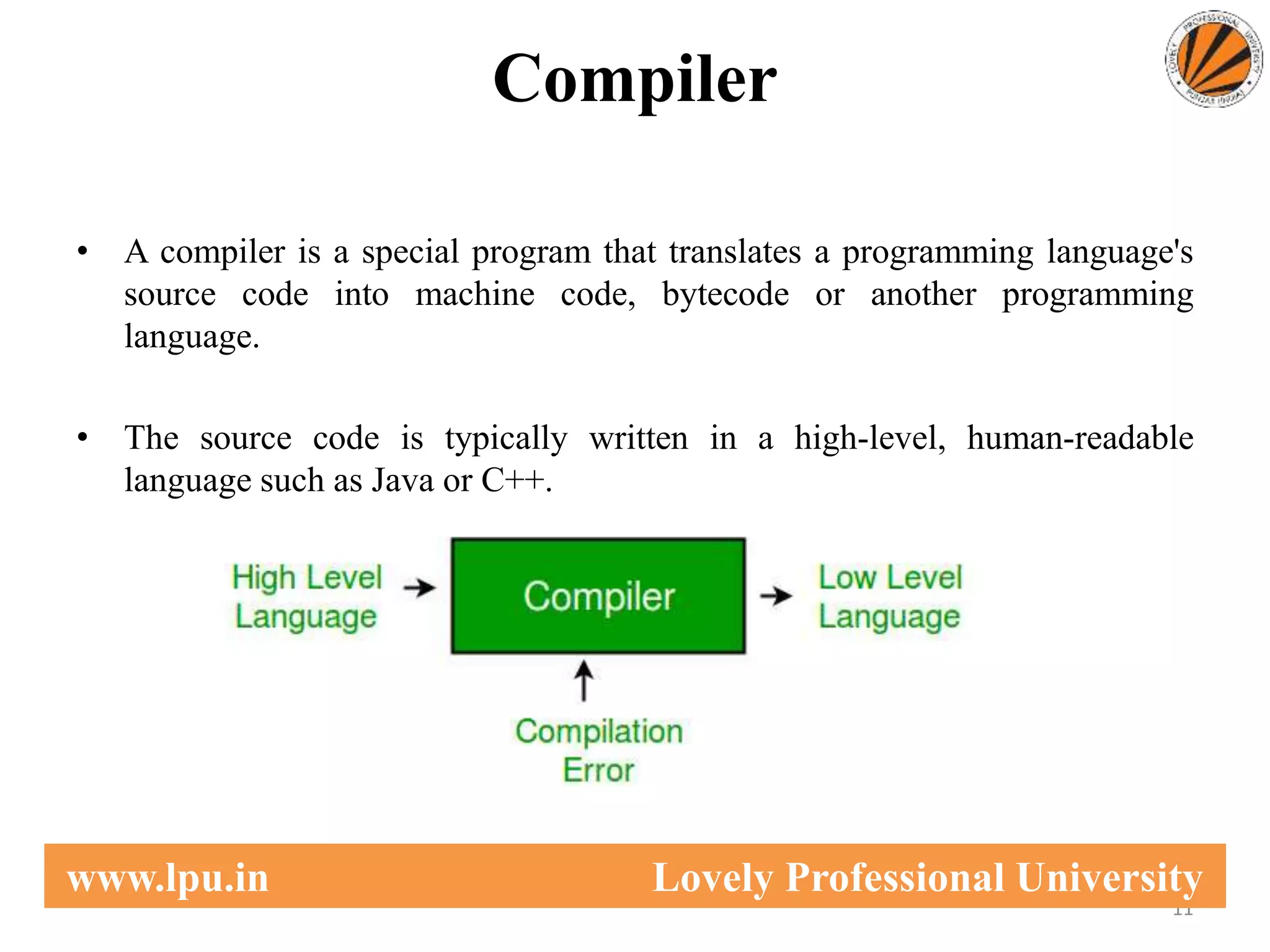 Compiler
• A compiler is a special program that translates a programming language's
source code into machine code, bytecode or another programming
language.
• The source code is typically written in a high-level, human-readable
language such as Java or C++.
11
www.lpu.in Lovely Professional University
 