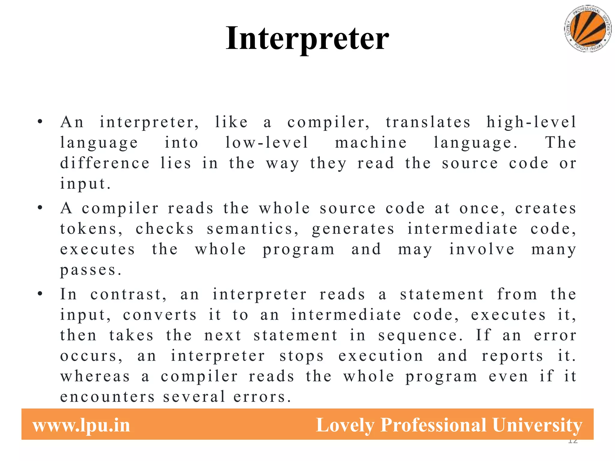 Interpreter
• An interpreter, like a compiler, translates high-level
language into low-level machine language. The
difference lies in the way they read the source code or
input.
• A compiler reads the whole source code at once, creates
tokens, checks semantics, generates intermediate code,
executes the whole program and may involve many
passes.
• In contrast, an interpreter reads a statement from the
input, converts it to an intermediate code, executes it,
then takes the next statement in sequence. If an error
occurs, an interpreter stops execution and reports it.
whereas a compiler reads the whole program even if it
encounters several errors.
12
www.lpu.in Lovely Professional University
 