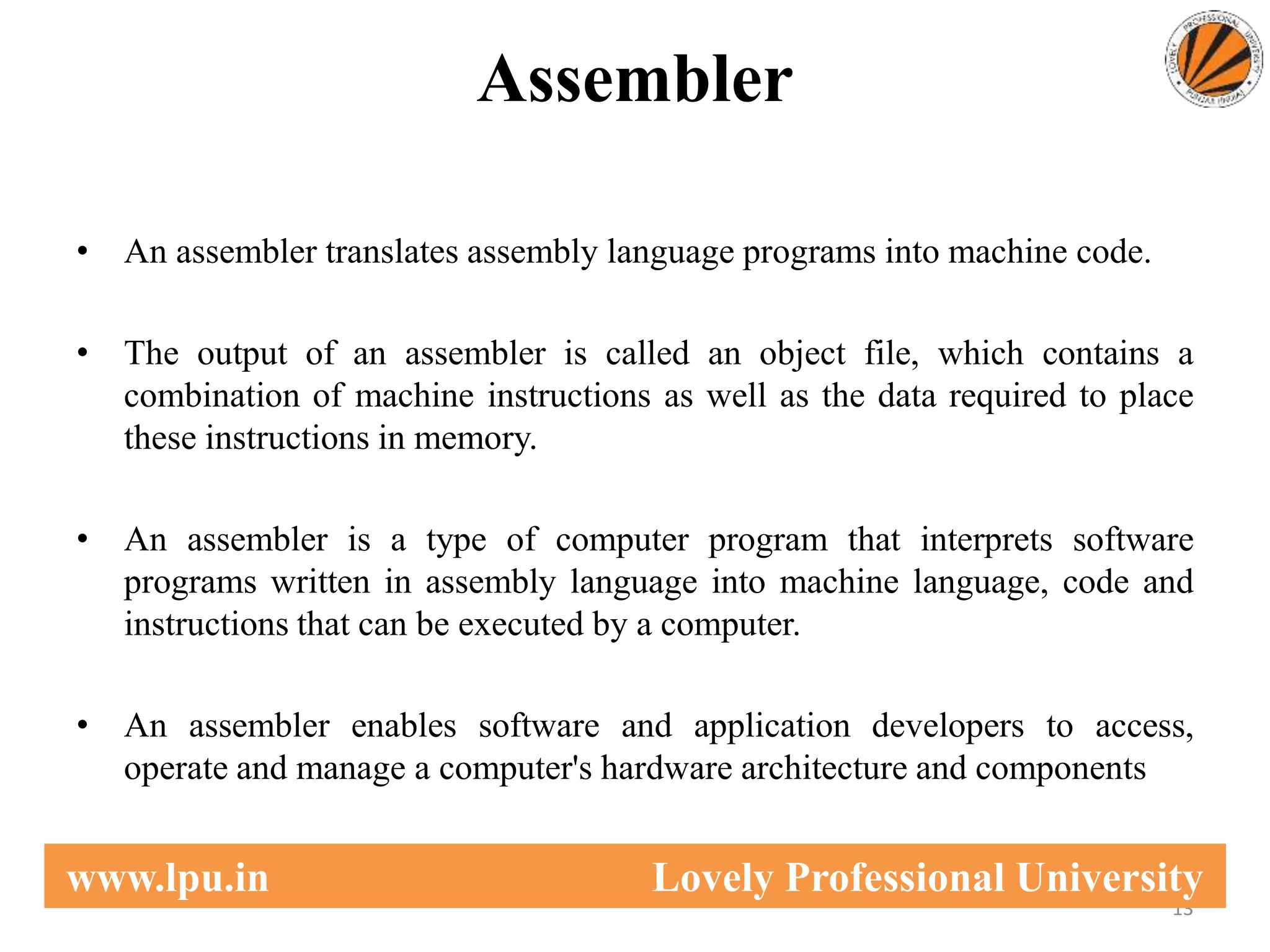 Assembler
• An assembler translates assembly language programs into machine code.
• The output of an assembler is called an object file, which contains a
combination of machine instructions as well as the data required to place
these instructions in memory.
• An assembler is a type of computer program that interprets software
programs written in assembly language into machine language, code and
instructions that can be executed by a computer.
• An assembler enables software and application developers to access,
operate and manage a computer's hardware architecture and components
13
www.lpu.in Lovely Professional University
 