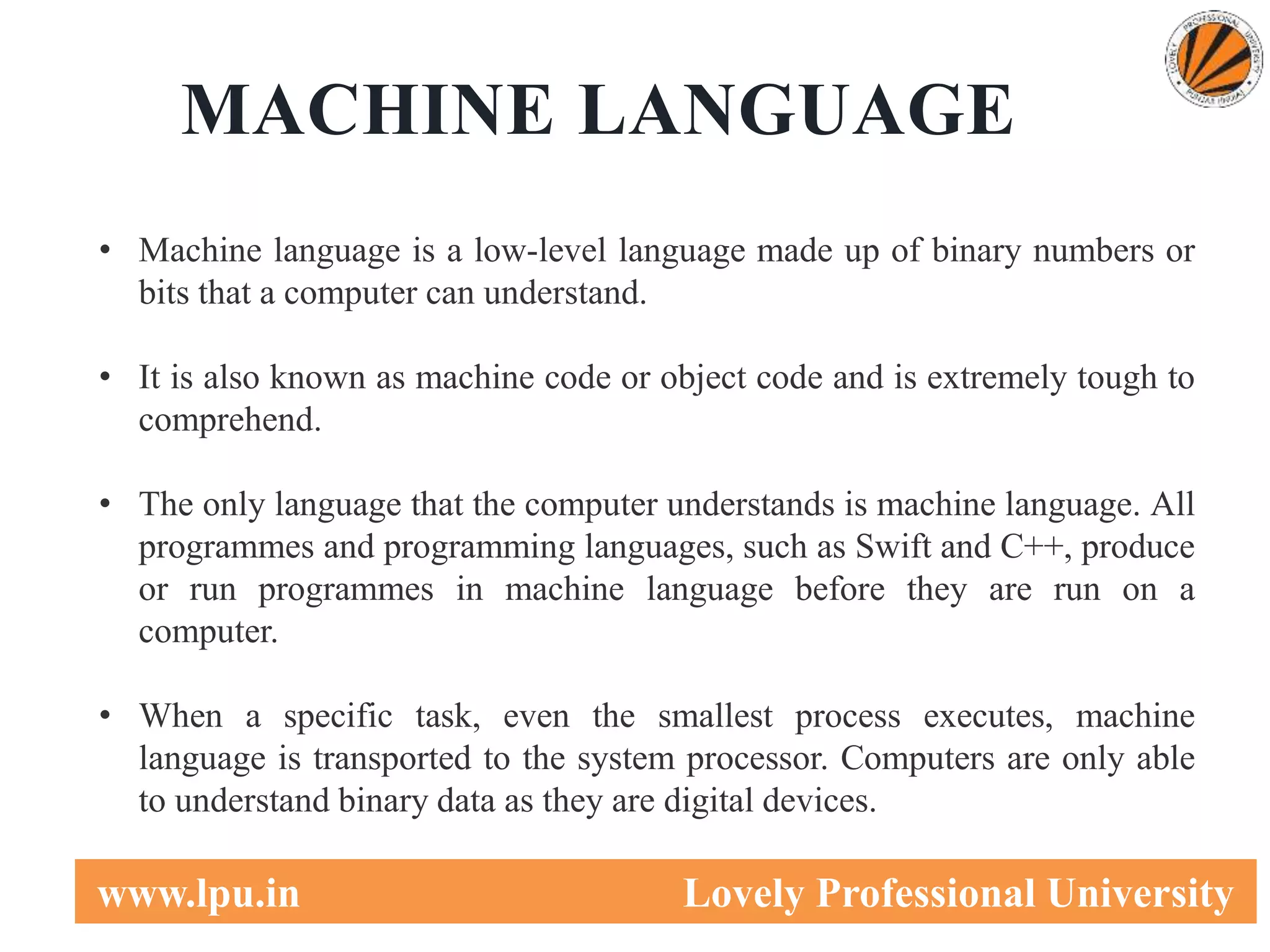 3
www.lpu.in Lovely Professional University
MACHINE LANGUAGE
• Machine language is a low-level language made up of binary numbers or
bits that a computer can understand.
• It is also known as machine code or object code and is extremely tough to
comprehend.
• The only language that the computer understands is machine language. All
programmes and programming languages, such as Swift and C++, produce
or run programmes in machine language before they are run on a
computer.
• When a specific task, even the smallest process executes, machine
language is transported to the system processor. Computers are only able
to understand binary data as they are digital devices.
 