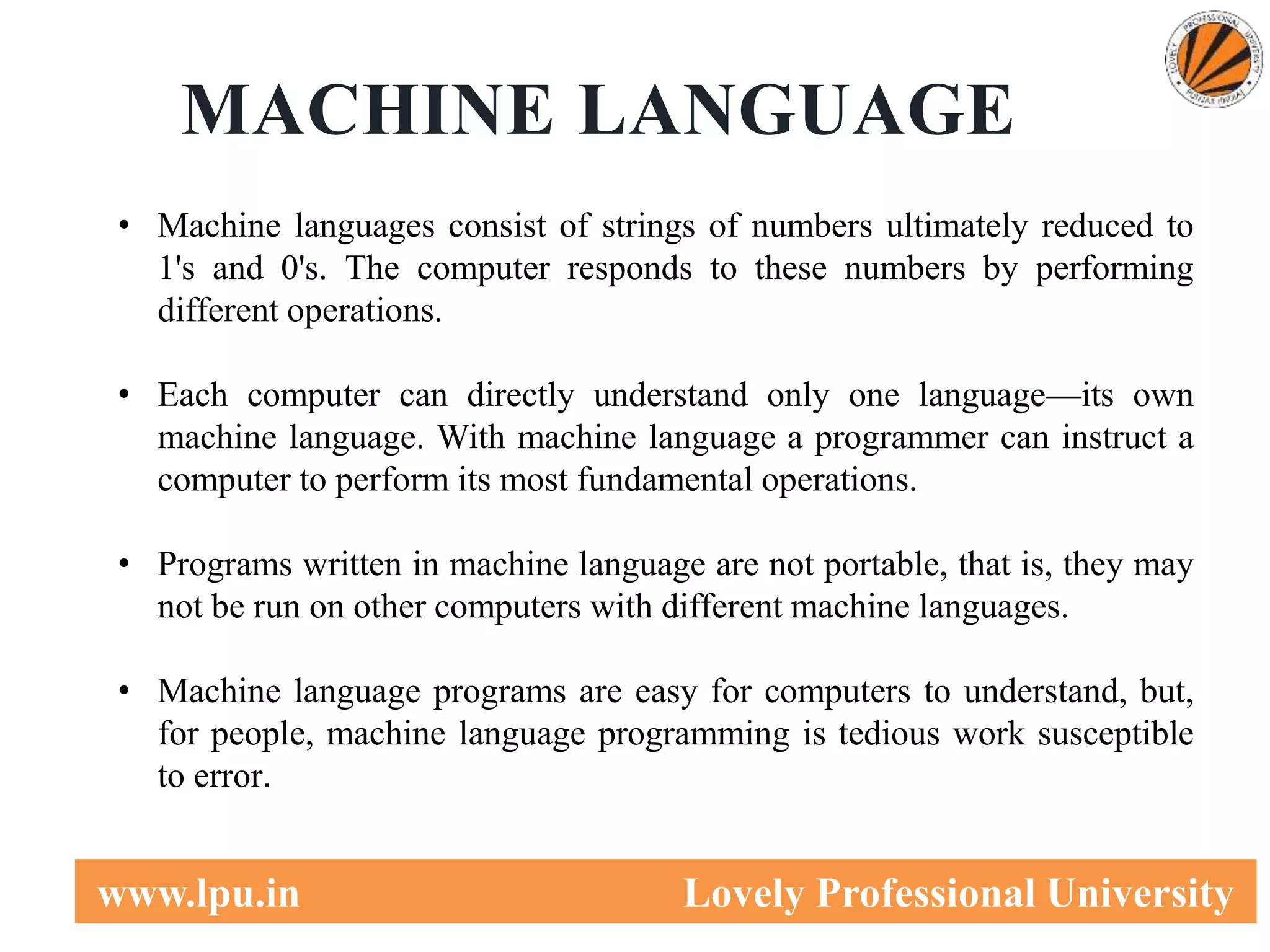 4
www.lpu.in Lovely Professional University
MACHINE LANGUAGE
• Machine languages consist of strings of numbers ultimately reduced to
1's and 0's. The computer responds to these numbers by performing
different operations.
• Each computer can directly understand only one language—its own
machine language. With machine language a programmer can instruct a
computer to perform its most fundamental operations.
• Programs written in machine language are not portable, that is, they may
not be run on other computers with different machine languages.
• Machine language programs are easy for computers to understand, but,
for people, machine language programming is tedious work susceptible
to error.
 