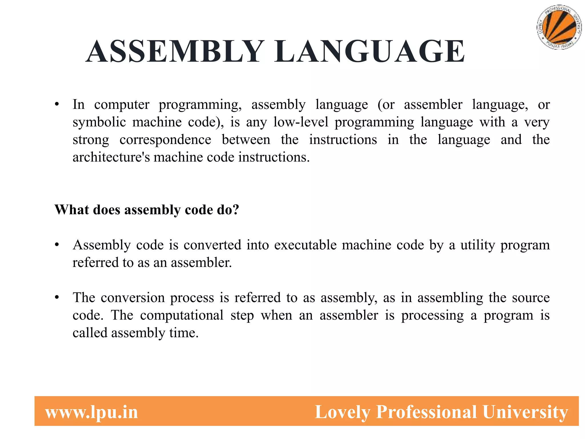 5
www.lpu.in Lovely Professional University
ASSEMBLY LANGUAGE
• In computer programming, assembly language (or assembler language, or
symbolic machine code), is any low-level programming language with a very
strong correspondence between the instructions in the language and the
architecture's machine code instructions.
What does assembly code do?
• Assembly code is converted into executable machine code by a utility program
referred to as an assembler.
• The conversion process is referred to as assembly, as in assembling the source
code. The computational step when an assembler is processing a program is
called assembly time.
 