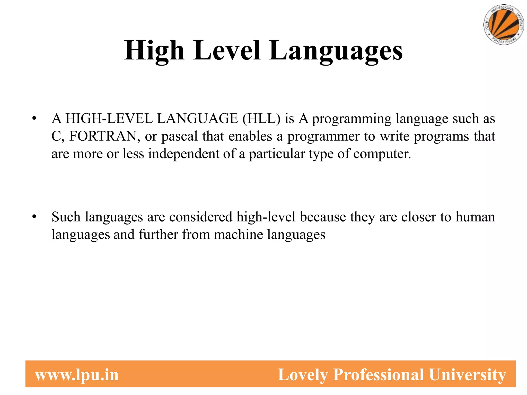 High Level Languages
• A HIGH-LEVEL LANGUAGE (HLL) is A programming language such as
C, FORTRAN, or pascal that enables a programmer to write programs that
are more or less independent of a particular type of computer.
• Such languages are considered high-level because they are closer to human
languages and further from machine languages
7
www.lpu.in Lovely Professional University
 