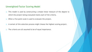 Unweighted Factor Scoring Model
 This model is used by constructing a simple linear measure of the degree to
which the project being evaluated meets each of the criteria.
 Often a five-point scale is used to evaluate the project.
 A variant of this selection process might choose the highest scoring project.
 The criteria are all assumed to be of equal importance.
 