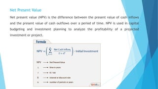 Net Present Value
Net present value (NPV) is the difference between the present value of cash inflows
and the present value of cash outflows over a period of time. NPV is used in capital
budgeting and investment planning to analyze the profitability of a projected
investment or project.
 