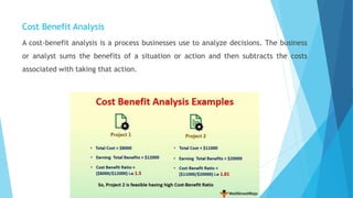 Cost Benefit Analysis
A cost-benefit analysis is a process businesses use to analyze decisions. The business
or analyst sums the benefits of a situation or action and then subtracts the costs
associated with taking that action.
 