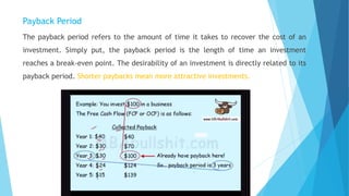 Payback Period
The payback period refers to the amount of time it takes to recover the cost of an
investment. Simply put, the payback period is the length of time an investment
reaches a break-even point. The desirability of an investment is directly related to its
payback period. Shorter paybacks mean more attractive investments.
 
