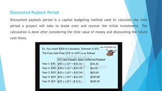 Discounted Payback Period
Discounted payback period is a capital budgeting method used to calculate the time
period a project will take to break even and recover the initial investments. The
calculation is done after considering the time value of money and discounting the future
cash flows.
 
