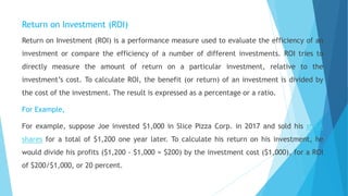 Return on Investment (ROI)
Return on Investment (ROI) is a performance measure used to evaluate the efficiency of an
investment or compare the efficiency of a number of different investments. ROI tries to
directly measure the amount of return on a particular investment, relative to the
investment’s cost. To calculate ROI, the benefit (or return) of an investment is divided by
the cost of the investment. The result is expressed as a percentage or a ratio.
For Example,
For example, suppose Joe invested $1,000 in Slice Pizza Corp. in 2017 and sold his stock
shares for a total of $1,200 one year later. To calculate his return on his investment, he
would divide his profits ($1,200 - $1,000 = $200) by the investment cost ($1,000), for a ROI
of $200/$1,000, or 20 percent.
 