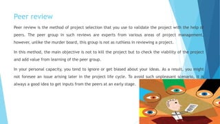 Peer review
Peer review is the method of project selection that you use to validate the project with the help of
peers. The peer group in such reviews are experts from various areas of project management,
however, unlike the murder board, this group is not as ruthless in reviewing a project.
In this method, the main objective is not to kill the project but to check the viability of the project
and add value from learning of the peer group.
In your personal capacity, you tend to ignore or get biased about your ideas. As a result, you might
not foresee an issue arising later in the project life cycle. To avoid such unpleasant scenario, it is
always a good idea to get inputs from the peers at an early stage.
 
