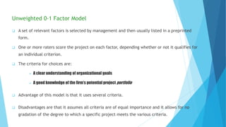 Unweighted 0-1 Factor Model
 A set of relevant factors is selected by management and then usually listed in a preprinted
form.
 One or more raters score the project on each factor, depending whether or not it qualifies for
an individual criterion.
 The criteria for choices are:
 A clear understanding of organizational goals
 A good knowledge of the firm’s potential project portfolio
 Advantage of this model is that it uses several criteria.
 Disadvantages are that it assumes all criteria are of equal importance and it allows for no
gradation of the degree to which a specific project meets the various criteria.
 