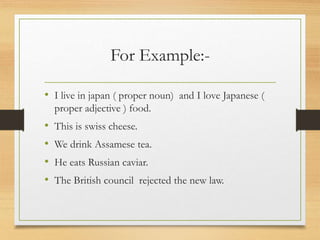 For Example:-
• I live in japan ( proper noun) and I love Japanese (
proper adjective ) food.
• This is swiss cheese.
• We drink Assamese tea.
• He eats Russian caviar.
• The British council rejected the new law.
 
