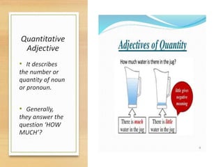 Quantitative
Adjective
• It describes
the number or
quantity of noun
or pronoun.
• Generally,
they answer the
question ‘HOW
MUCH’?
 