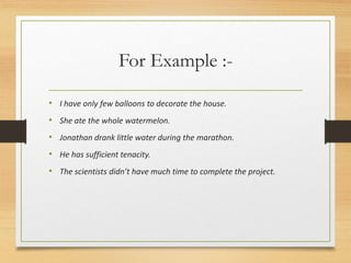 For Example :-
• I have only few balloons to decorate the house.
• She ate the whole watermelon.
• Jonathan drank little water during the marathon.
• He has sufficient tenacity.
• The scientists didn’t have much time to complete the project.
 