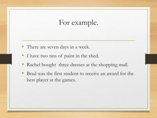 For example.
• There are seven days in a week.
• I have two tins of paint in the shed.
• Rachel bought three dresses at the shopping mall.
• Brad was the first student to receive an award for the
best player at the games.
 