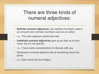 There are three kinds of
numeral adjectives:
• Definite numeral adjectives use cardinal (numbers used in
an amount) and ordinals (numbers used as an order).
• i.e., The sixth applicant performed well.
• Indefinite numeral adjectives give us an idea as to how
many, but it's not specific.
• i.e., I have some considerations to discuss with you.
• Distributive numeral adjective tell us something about the
group.
• i.e., Each hand has five fingers.
 