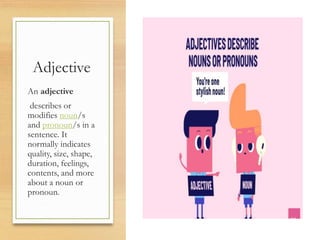Adjective
An adjective
describes or
modifies noun/s
and pronoun/s in a
sentence. It
normally indicates
quality, size, shape,
duration, feelings,
contents, and more
about a noun or
pronoun.
 