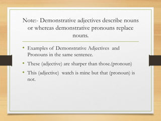 Note:- Demonstrative adjectives describe nouns
or whereas demonstrative pronouns replace
nouns.
• Examples of Demonstrative Adjectives and
Pronouns in the same sentence.
• These (adjective) are sharper than those.(pronoun)
• This (adjective) watch is mine but that (pronoun) is
not.
 