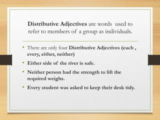 Distributive Adjectives are words used to
refer to members of a group as individuals.
• There are only four Distributive Adjectives (each ,
every, either, neither)
• Either side of the river is safe.
• Neither person had the strength to lift the
required weighs.
• Every student was asked to keep their desk tidy.
 