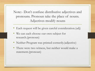 Note:- Don’t confuse distributive adjectives and
pronouns. Pronoun take the place of nouns.
Adjectives modify nouns
• Each request will be given careful consideration.(adj)
• We can each choose our own subject for
research.(pronoun)
• Neither Program was printed correctly.(adjective)
• There were two witness, but neither would make a
statement.(pronoun)
 