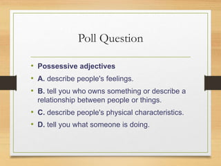 Poll Question
• Possessive adjectives
• A. describe people's feelings.
• B. tell you who owns something or describe a
relationship between people or things.
• C. describe people's physical characteristics.
• D. tell you what someone is doing.
 