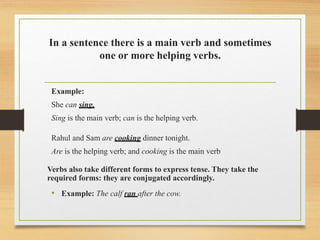In a sentence there is a main verb and sometimes
one or more helping verbs.
Example:
She can sing.
Sing is the main verb; can is the helping verb.
Rahul and Sam are cooking dinner tonight.
Are is the helping verb; and cooking is the main verb
Verbs also take different forms to express tense. They take the
required forms: they are conjugated accordingly.
• Example: The calf ran after the cow.
 
