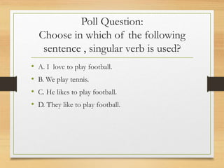 Poll Question:
Choose in which of the following
sentence , singular verb is used?
• A. I love to play football.
• B. We play tennis.
• C. He likes to play football.
• D. They like to play football.
 