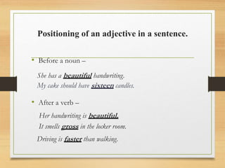 Positioning of an adjective in a sentence.
• Before a noun –
She has a beautiful handwriting.
My cake should have sixteen candles.
• After a verb –
Her handwriting is beautiful.
It smells gross in the locker room.
Driving is faster than walking.
 