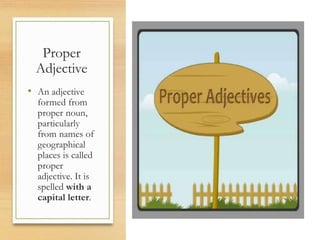 Proper
Adjective
• An adjective
formed from
proper noun,
particularly
from names of
geographical
places is called
proper
adjective. It is
spelled with a
capital letter.
 