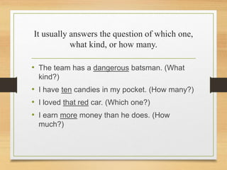 It usually answers the question of which one,
what kind, or how many.
• The team has a dangerous batsman. (What
kind?)
• I have ten candies in my pocket. (How many?)
• I loved that red car. (Which one?)
• I earn more money than he does. (How
much?)
 
