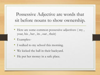Possessive Adjective are words that
sit before nouns to show ownership.
• Here are some common possessive adjectives: ( my ,
your, his , her , its , our , their)
• Examples:-
• I walked to my school this morning.
• We kicked the ball in their backyard.
• He put her money in a safe place.
 