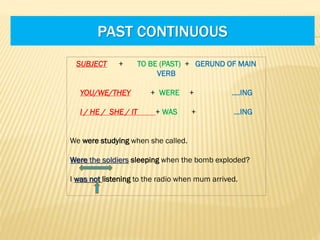PAST CONTINUOUS
SUBJECT

+

TO BE (PAST) + GERUND OF MAIN
VERB

YOU/WE/THEY
I / HE / SHE / IT

+ WERE

+

….ING

+ WAS

+

…ING

We were studying when she called.
Were the soldiers sleeping when the bomb exploded?
I was not listening to the radio when mum arrived.

 