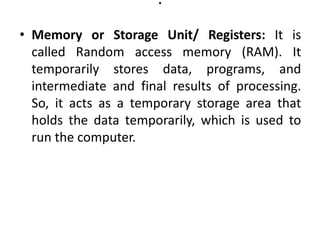 .
• Memory or Storage Unit/ Registers: It is
called Random access memory (RAM). It
temporarily stores data, programs, and
intermediate and final results of processing.
So, it acts as a temporary storage area that
holds the data temporarily, which is used to
run the computer.
 