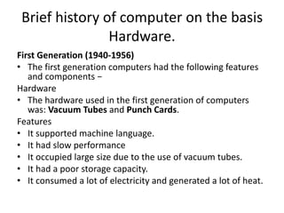 Brief history of computer on the basis
Hardware.
First Generation (1940-1956)
• The first generation computers had the following features
and components −
Hardware
• The hardware used in the first generation of computers
was: Vacuum Tubes and Punch Cards.
Features
• It supported machine language.
• It had slow performance
• It occupied large size due to the use of vacuum tubes.
• It had a poor storage capacity.
• It consumed a lot of electricity and generated a lot of heat.
 