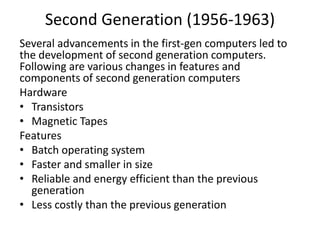 Second Generation (1956-1963)
Several advancements in the first-gen computers led to
the development of second generation computers.
Following are various changes in features and
components of second generation computers
Hardware
• Transistors
• Magnetic Tapes
Features
• Batch operating system
• Faster and smaller in size
• Reliable and energy efficient than the previous
generation
• Less costly than the previous generation
 
