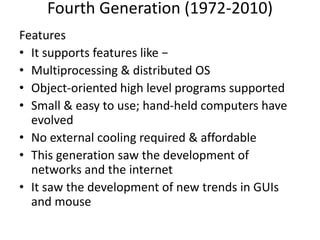 Fourth Generation (1972-2010)
Features
• It supports features like −
• Multiprocessing & distributed OS
• Object-oriented high level programs supported
• Small & easy to use; hand-held computers have
evolved
• No external cooling required & affordable
• This generation saw the development of
networks and the internet
• It saw the development of new trends in GUIs
and mouse
 