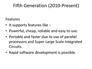 Fifth Generation (2010-Present)
Features
• It supports features like −
• Powerful, cheap, reliable and easy to use.
• Portable and faster due to use of parallel
processors and Super Large Scale Integrated
Circuits.
• Rapid software development is possible.
 