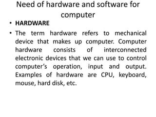 Need of hardware and software for
computer
• HARDWARE
• The term hardware refers to mechanical
device that makes up computer. Computer
hardware consists of interconnected
electronic devices that we can use to control
computer’s operation, input and output.
Examples of hardware are CPU, keyboard,
mouse, hard disk, etc.
 