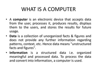 WHAT IS A COMPUTER
• A computer is an electronic device that accepts data
from the user, processes it, produces results, displays
them to the users, and stores the results for future
usage.
• Data is a collection of unorganized facts & figures and
does not provide any further information regarding
patterns, context, etc. Hence data means "unstructured
facts and figures".
• Information is a structured data i.e. organized
meaningful and processed data. To process the data
and convert into information, a computer is used.
 